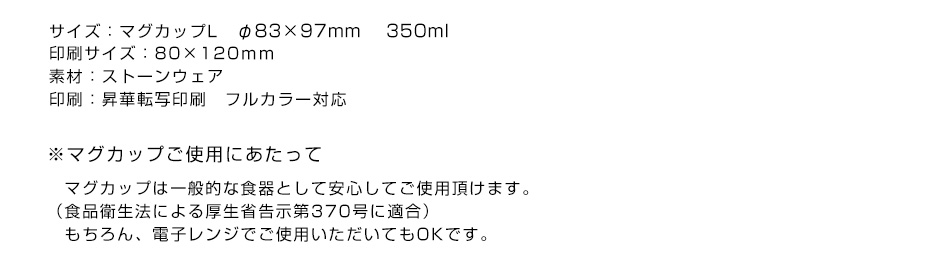 ※サイズ：マグカップL　φ83×97mm 　350ml　印刷サイズ：80×120mm 素材：ストーンウェア 印刷：昇華転写印刷　フルカラー対応 ※マグカップご使用にあたって マグカップは一般的な食器として安心してご使用頂けます。（食品衛生法による厚生省告示第370号に適合）もちろん、電子レンジでご使用いただいてもOKです。