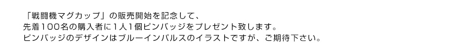 「戦闘機マグカップ」の販売開始を記念して、先着100名の購入者に1人1個ピンバッジをプレゼント致します。ピンバッジのデザインはブルーインパルスのイラストですが、ご期待下さい。